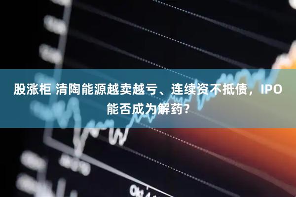 股涨柜 清陶能源越卖越亏、连续资不抵债，IPO能否成为解药？